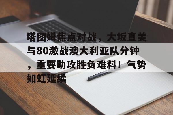 9体育-关于塔图姆焦点对战，大坂直美与80激战澳大利亚队分钟，重要助攻胜负难料！气势如虹延续的信息