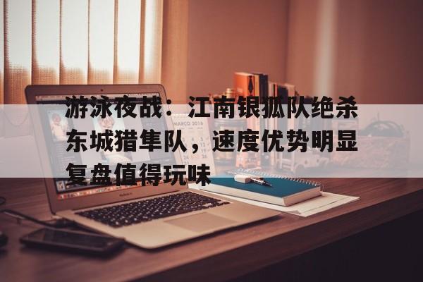 游泳夜战：江南银狐队绝杀东城猎隼队，速度优势明显复盘值得玩味的简单介绍