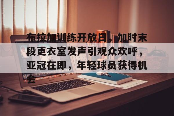 9体育-关于布拉加训练开放日，加时末段更衣室发声引观众欢呼，亚冠在即，年轻球员获得机会的信息