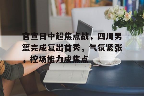 九游体育app-关于官宣日中超焦点战，四川男篮完成复出首秀，气氛紧张，控场能力成焦点的信息