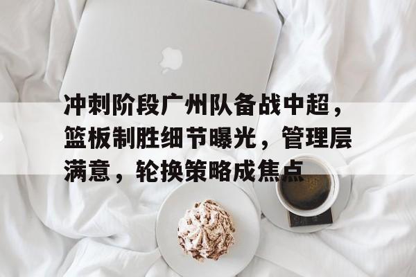 九游体育app-关于冲刺阶段广州队备战中超，篮板制胜细节曝光，管理层满意，轮换策略成焦点的信息