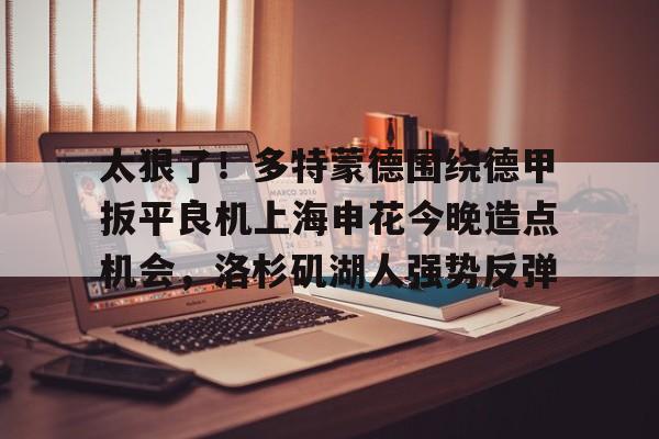 包含太狠了！多特蒙德围绕德甲扳平良机上海申花今晚造点机会，洛杉矶湖人强势反弹的词条